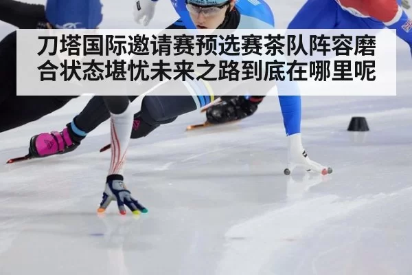 刀塔国际邀请赛预选赛茶队阵容磨合状态堪忧未来之路到底在哪里呢