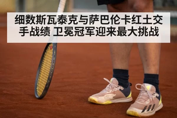 细数斯瓦泰克与萨巴伦卡红土交手战绩 卫冕冠军迎来最大挑战