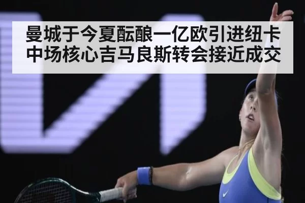 曼城于今夏酝酿一亿欧引进纽卡中场核心吉马良斯转会接近成交